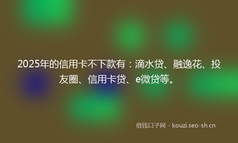 2025年的信用卡不下款有：滴水贷、融逸花、投友圈、信用卡贷、e微贷等。
