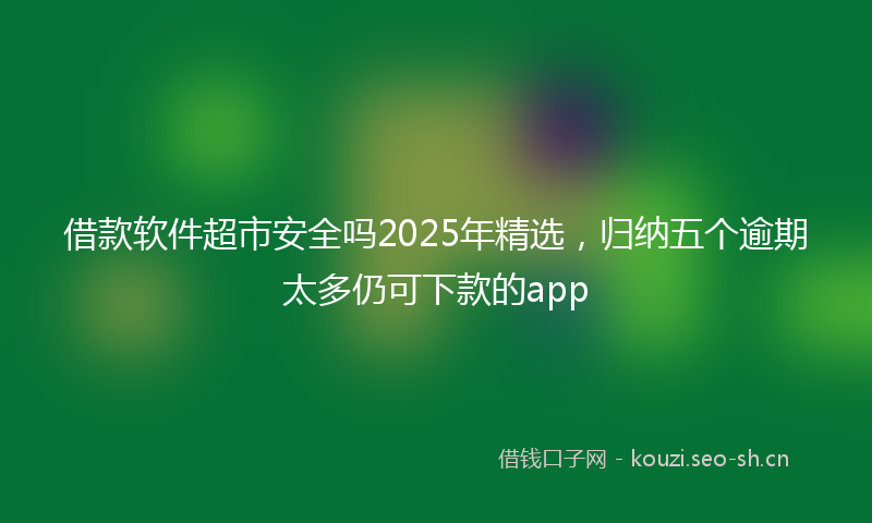 借款软件超市安全吗2025年精选，归纳五个逾期太多仍可下款的app