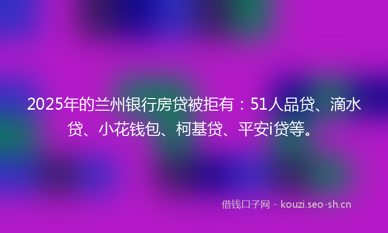 2025年的兰州银行房贷被拒有：51人品贷、滴水贷、小花钱包、柯基贷、平安i贷等。