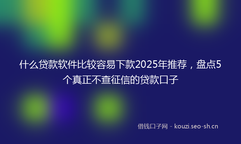 什么贷款软件比较容易下款2025年推荐，盘点5个真正不查征信的贷款口子