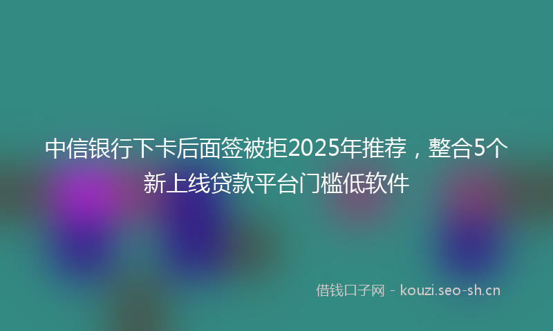 中信银行下卡后面签被拒2025年推荐，整合5个新上线贷款平台门槛低软件