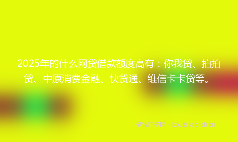 2025年的什么网贷借款额度高有：你我贷、拍拍贷、中原消费金融、快贷通、维信卡卡贷等。
