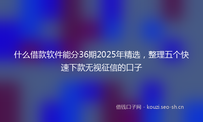 什么借款软件能分36期2025年精选，整理五个快速下款无视征信的口子