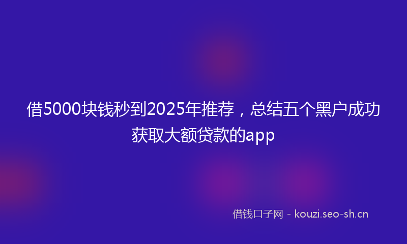 借5000块钱秒到2025年推荐，总结五个黑户成功获取大额贷款的app