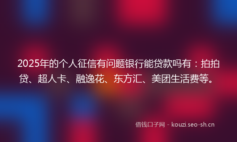 2025年的个人征信有问题银行能贷款吗有：拍拍贷、超人卡、融逸花、东方汇、美团生活费等。