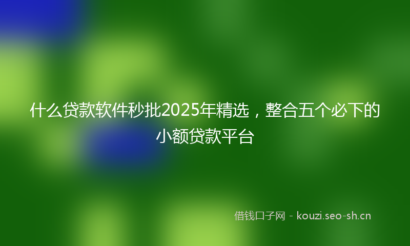 什么贷款软件秒批2025年精选，整合五个必下的小额贷款平台