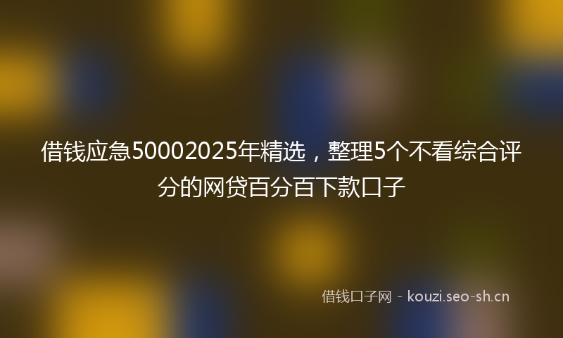 借钱应急50002025年精选，整理5个不看综合评分的网贷百分百下款口子