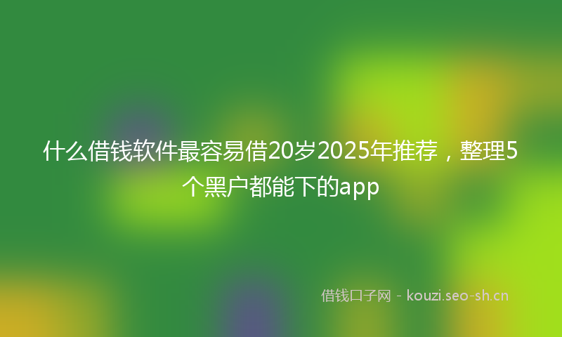 什么借钱软件最容易借20岁2025年推荐,整理5个黑户都能下的app