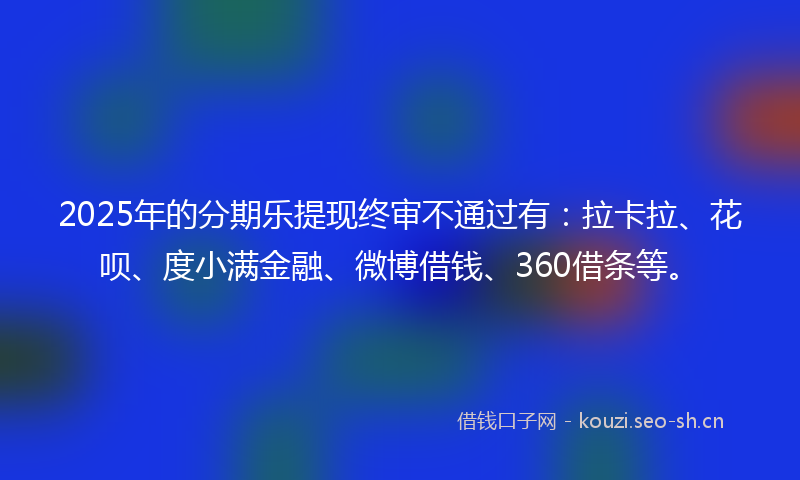 2025年的分期乐提现终审不通过有:拉卡拉、花呗、度小满金融、微博借钱、360借条等。