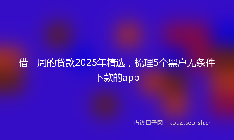 借一周的贷款2025年精选，梳理5个黑户无条件下款的app