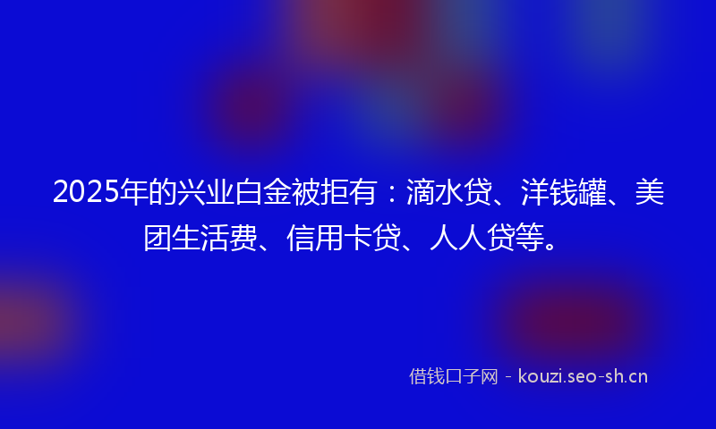 2025年的兴业白金被拒有:滴水贷、洋钱罐、美团生活费、信用卡贷、人人贷等。