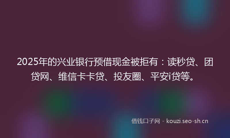 2025年的兴业银行预借现金被拒有：读秒贷、团贷网、维信卡卡贷、投友圈、平安i贷等。