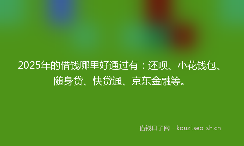 2025年的借钱哪里好通过有:还呗、小花钱包、随身贷、快贷通、京东金融等。