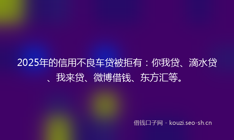 2025年的信用不良车贷被拒有：你我贷、滴水贷、我来贷、微博借钱、东方汇等。