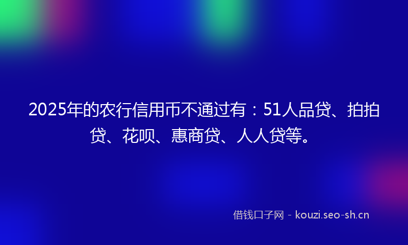 2025年的农行信用币不通过有：51人品贷、拍拍贷、花呗、惠商贷、人人贷等。