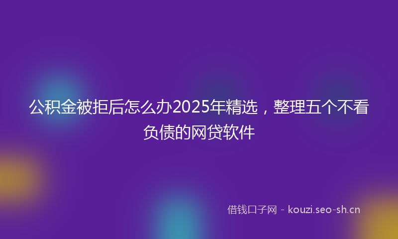 公积金被拒后怎么办2025年精选，整理五个不看负债的网贷软件