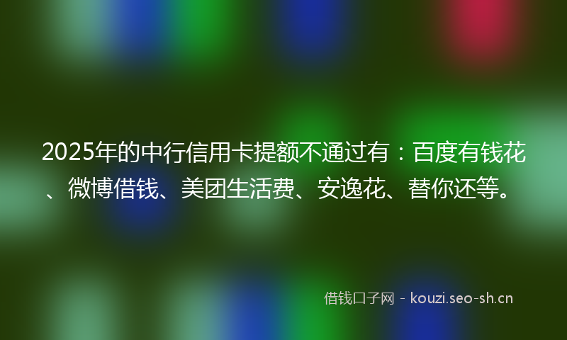 2025年的中行信用卡提额不通过有：百度有钱花、微博借钱、美团生活费、安逸花、替你还等。