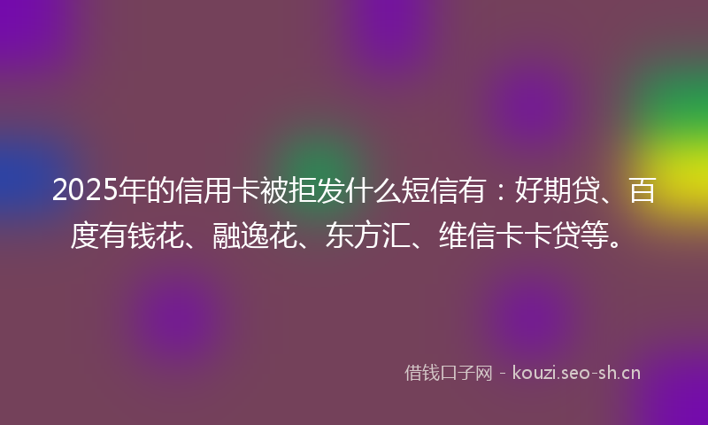 2025年的信用卡被拒发什么短信有：好期贷、百度有钱花、融逸花、东方汇、维信卡卡贷等。