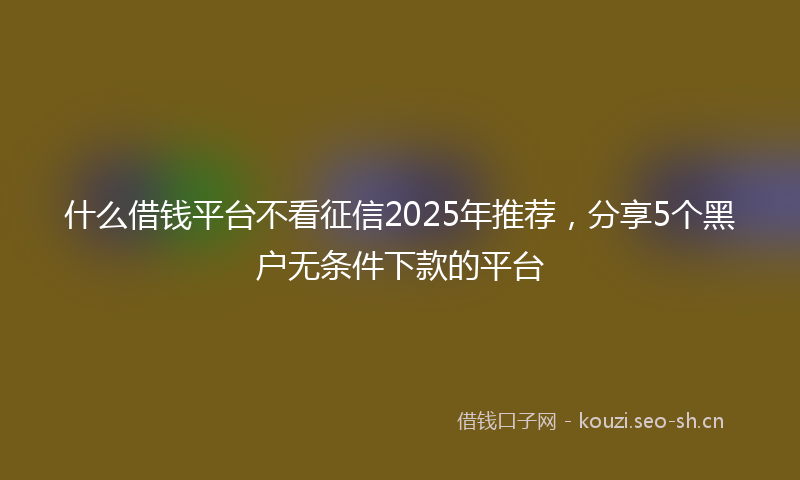 什么借钱平台不看征信2025年推荐，分享5个黑户无条件下款的平台