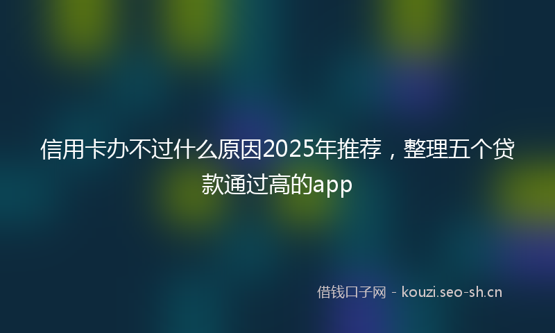 信用卡办不过什么原因2025年推荐,整理五个贷款通过高的app