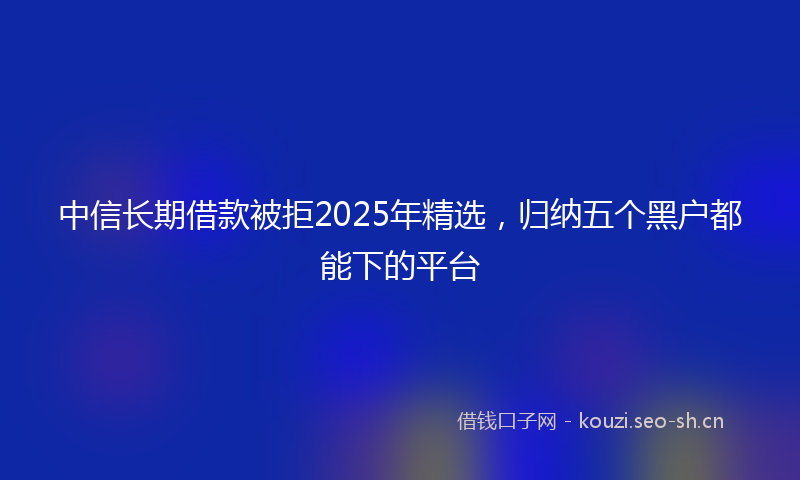 中信长期借款被拒2025年精选，归纳五个黑户都能下的平台