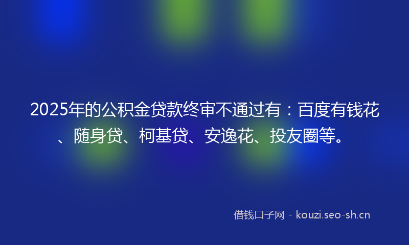 2025年的公积金贷款终审不通过有:百度有钱花、随身贷、柯基贷、安逸花、投友圈等。