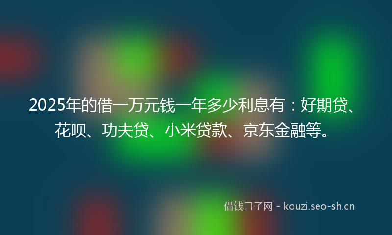 2025年的借一万元钱一年多少利息有：好期贷、花呗、功夫贷、小米贷款、京东金融等。