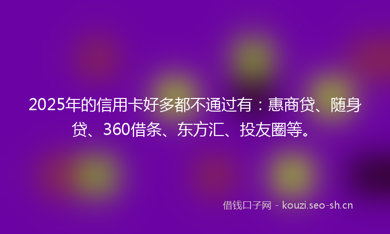 2025年的信用卡好多都不通过有：惠商贷、随身贷、360借条、东方汇、投友圈等。