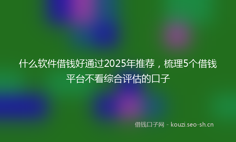 什么软件借钱好通过2025年推荐，梳理5个借钱平台不看综合评估的口子