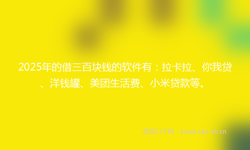2025年的借三百块钱的软件有：拉卡拉、你我贷、洋钱罐、美团生活费、小米贷款等。