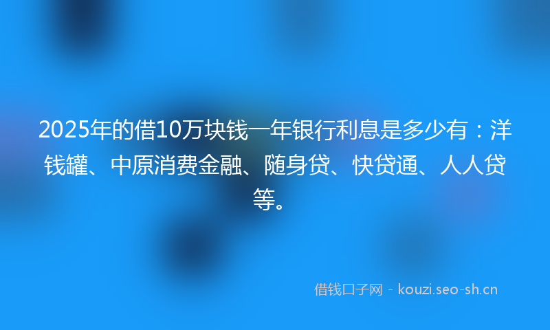 2025年的借10万块钱一年银行利息是多少有:洋钱罐、中原消费金融、随身贷、快贷通、人人贷等。