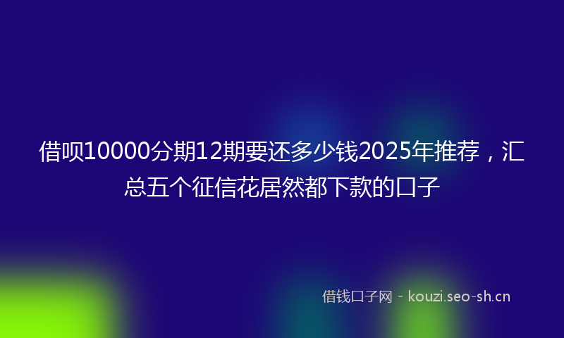 借呗10000分期12期要还多少钱2025年推荐，汇总五个征信花居然都下款的口子