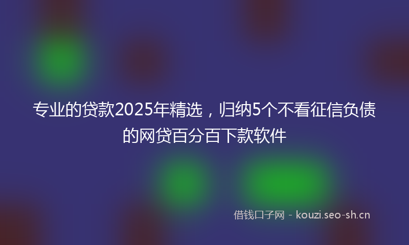 专业的贷款2025年精选，归纳5个不看征信负债的网贷百分百下款软件