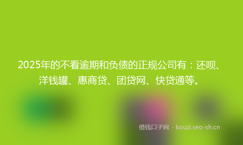 2025年的不看逾期和负债的正规公司有：还呗、洋钱罐、惠商贷、团贷网、快贷通等。