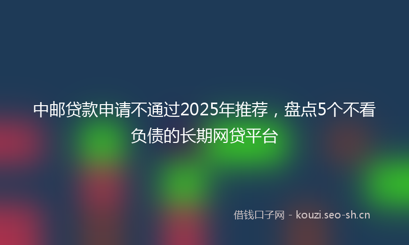 中邮贷款申请不通过2025年推荐，盘点5个不看负债的长期网贷平台