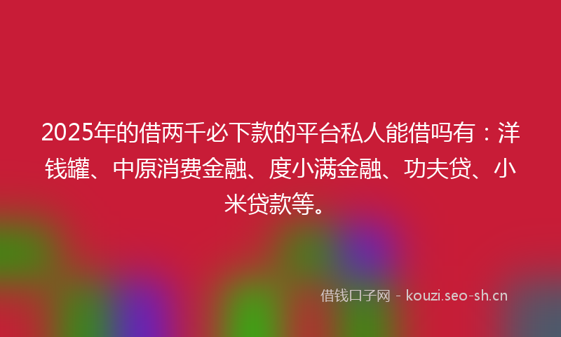 2025年的借两千必下款的平台私人能借吗有：洋钱罐、中原消费金融、度小满金融、功夫贷、小米贷款等。