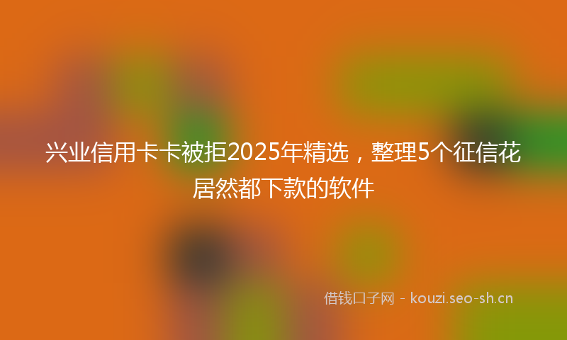 兴业信用卡卡被拒2025年精选,整理5个征信花居然都下款的软件