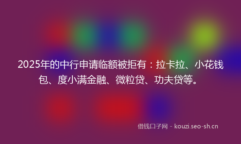 2025年的中行申请临额被拒有：拉卡拉、小花钱包、度小满金融、微粒贷、功夫贷等。