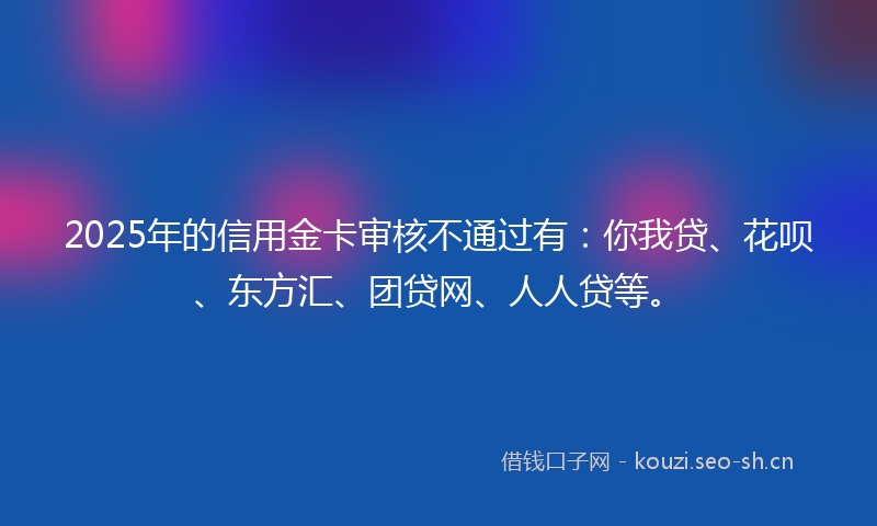 2025年的信用金卡审核不通过有：你我贷、花呗、东方汇、团贷网、人人贷等。