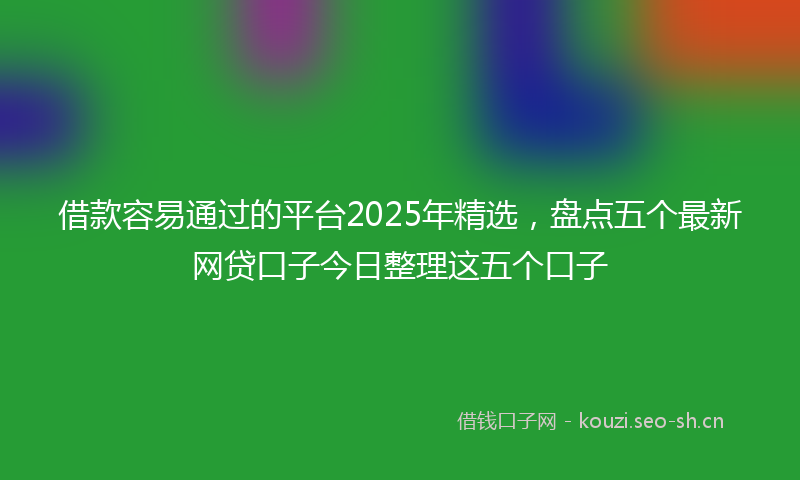 借款容易通过的平台2025年精选,盘点五个最新网贷口子今日整理这五个口子