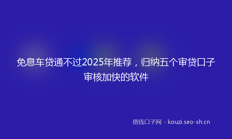 免息车贷通不过2025年推荐，归纳五个审贷口子审核加快的软件