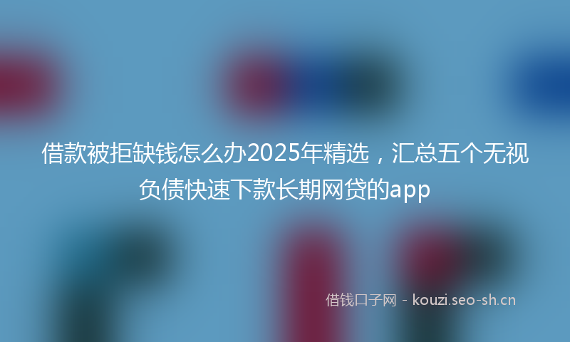 借款被拒缺钱怎么办2025年精选,汇总五个无视负债快速下款长期网贷的app
