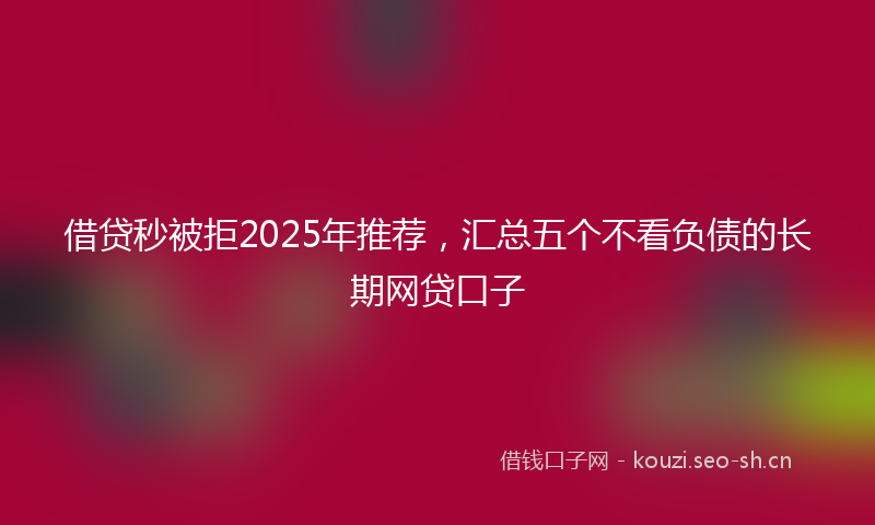 借贷秒被拒2025年推荐,汇总五个不看负债的长期网贷口子