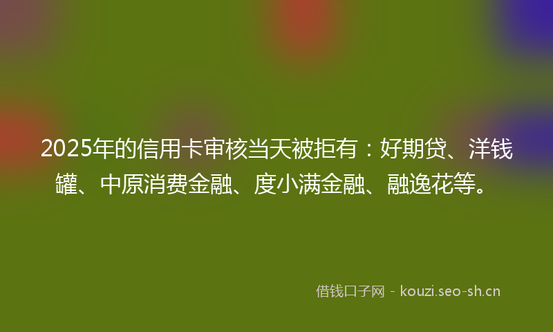 2025年的信用卡审核当天被拒有：好期贷、洋钱罐、中原消费金融、度小满金融、融逸花等。