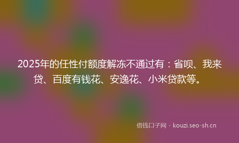 2025年的任性付额度解冻不通过有：省呗、我来贷、百度有钱花、安逸花、小米贷款等。