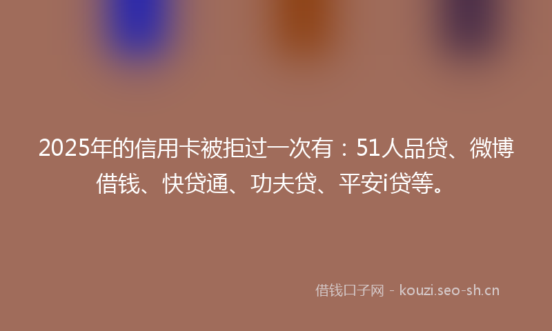 2025年的信用卡被拒过一次有：51人品贷、微博借钱、快贷通、功夫贷、平安i贷等。