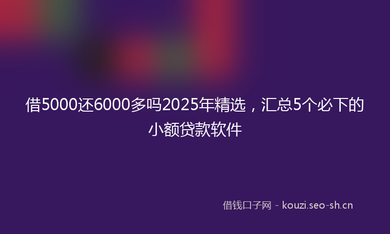 借5000还6000多吗2025年精选,汇总5个必下的小额贷款软件