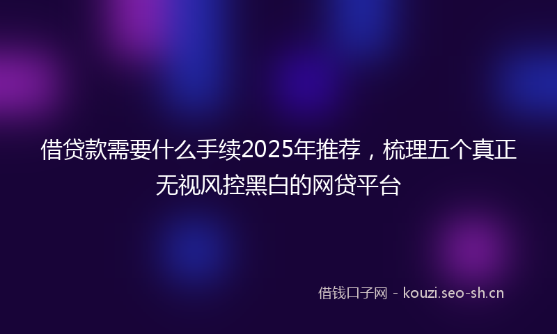 借贷款需要什么手续2025年推荐,梳理五个真正无视风控黑白的网贷平台