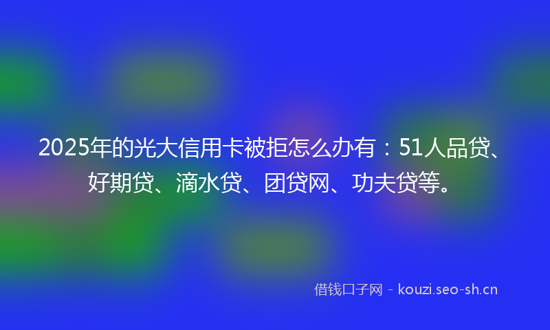 2025年的光大信用卡被拒怎么办有：51人品贷、好期贷、滴水贷、团贷网、功夫贷等。