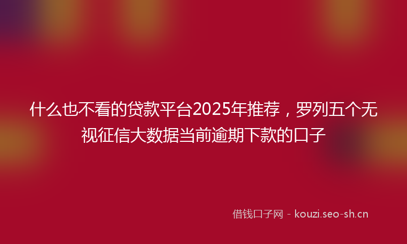 什么也不看的贷款平台2025年推荐，罗列五个无视征信大数据当前逾期下款的口子